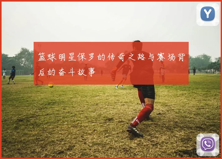 篮球明星保罗的传奇之路与赛场背后的奋斗故事