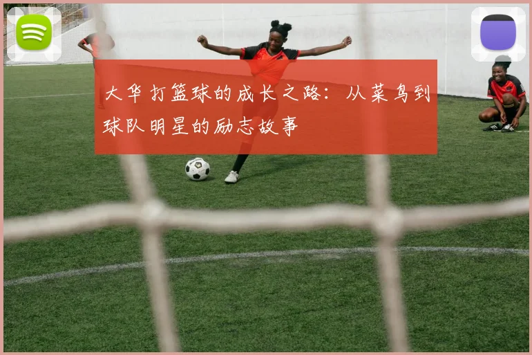 大华打篮球的成长之路：从菜鸟到球队明星的励志故事