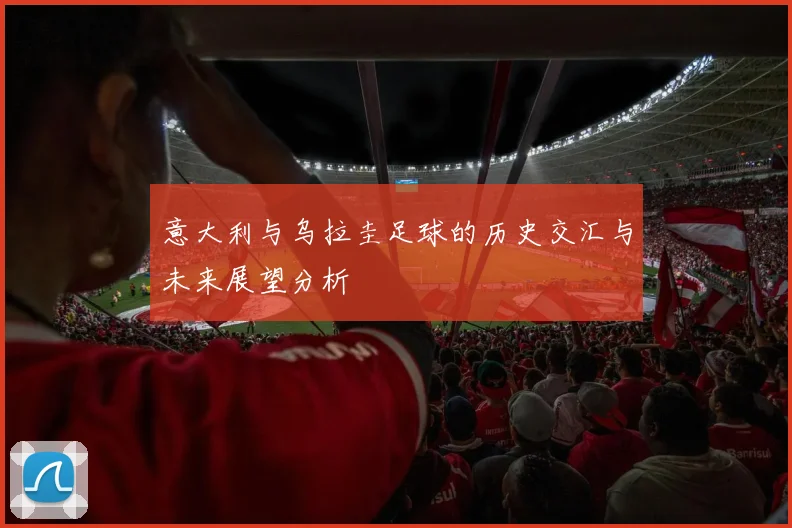 意大利与乌拉圭足球的历史交汇与未来展望分析