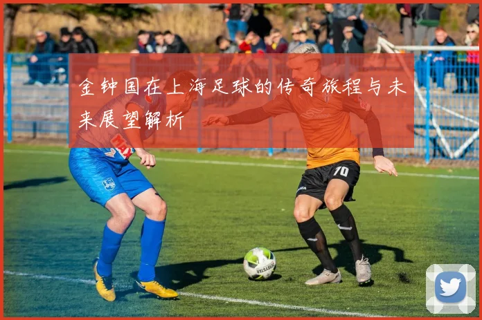 金钟国在上海足球的传奇旅程与未来展望解析