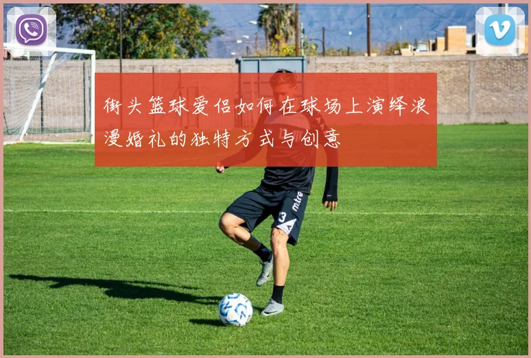 街头篮球爱侣如何在球场上演绎浪漫婚礼的独特方式与创意