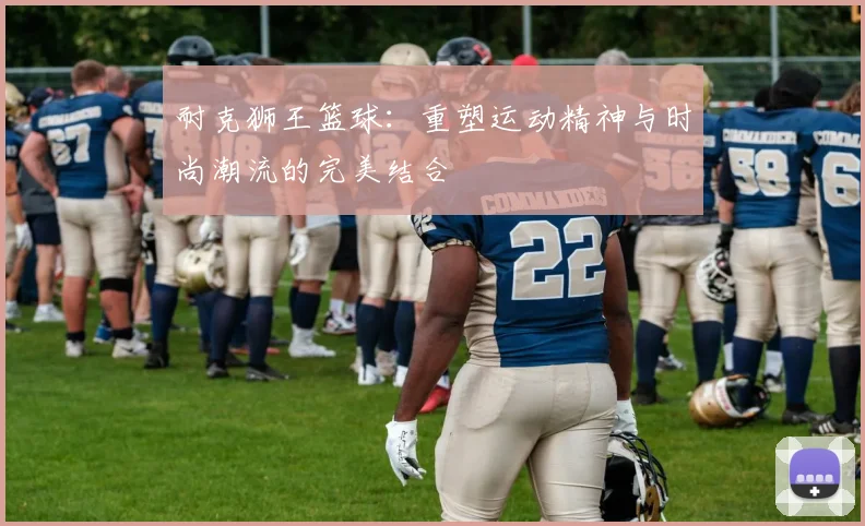 耐克狮王篮球：重塑运动精神与时尚潮流的完美结合