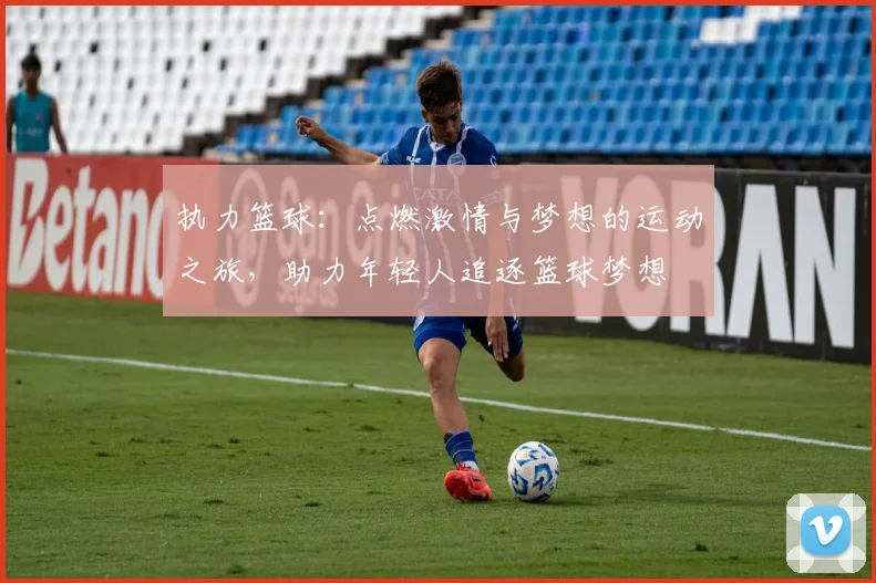 执力篮球：点燃激情与梦想的运动之旅，助力年轻人追逐篮球梦想