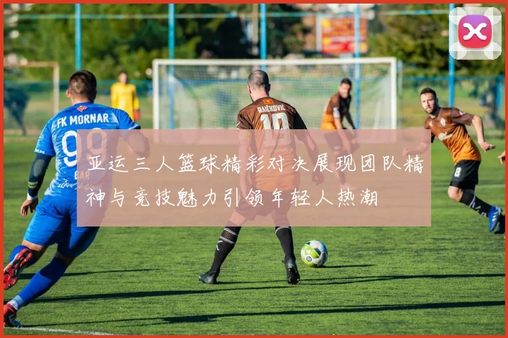 亚运三人篮球精彩对决展现团队精神与竞技魅力引领年轻人热潮