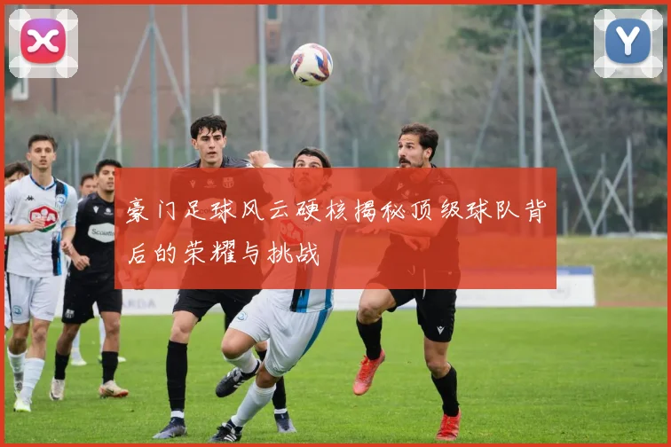 豪门足球风云硬核揭秘顶级球队背后的荣耀与挑战