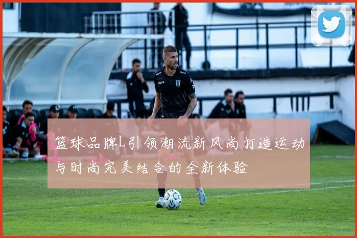 篮球品牌L引领潮流新风尚打造运动与时尚完美结合的全新体验