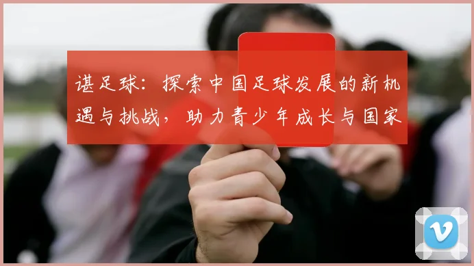 谌足球：探索中国足球发展的新机遇与挑战，助力青少年成长与国家队崛起