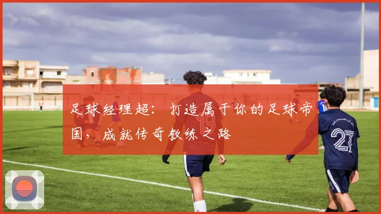 足球经理超：打造属于你的足球帝国，成就传奇教练之路