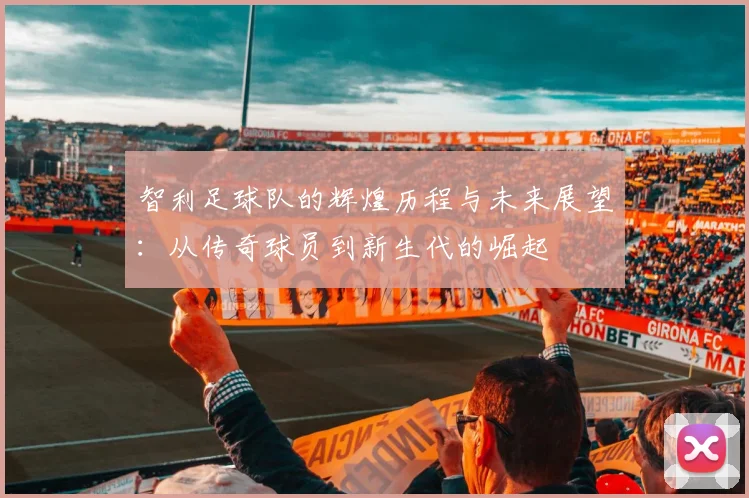 智利足球队的辉煌历程与未来展望：从传奇球员到新生代的崛起