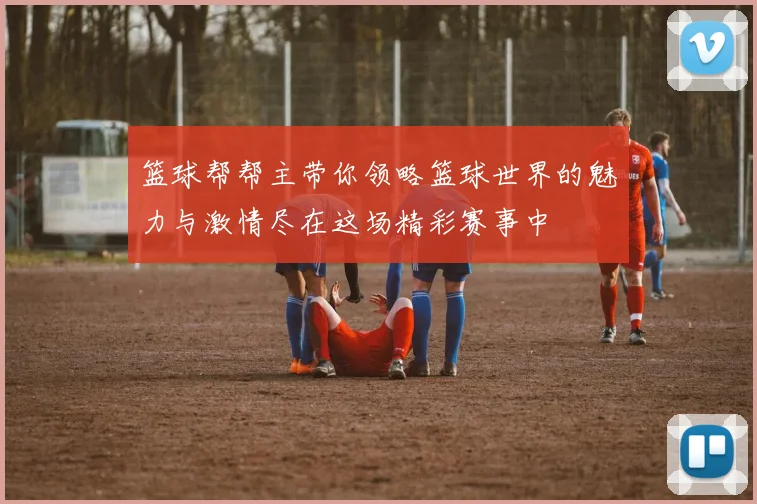 篮球帮帮主带你领略篮球世界的魅力与激情尽在这场精彩赛事中