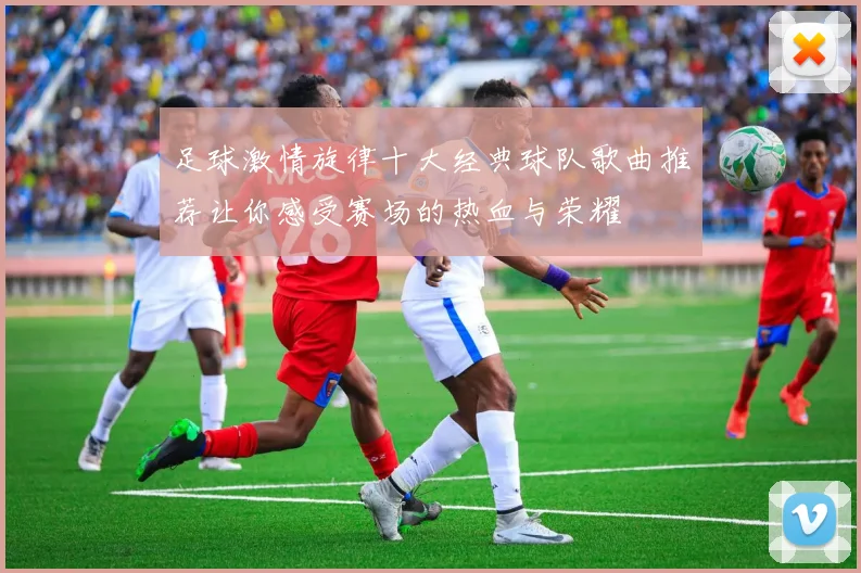 足球激情旋律十大经典球队歌曲推荐让你感受赛场的热血与荣耀