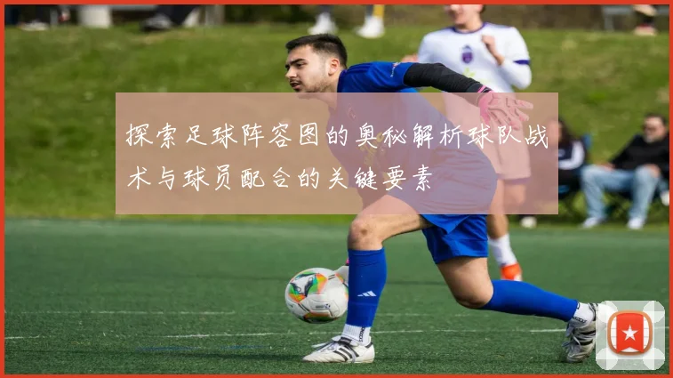 探索足球阵容图的奥秘解析球队战术与球员配合的关键要素