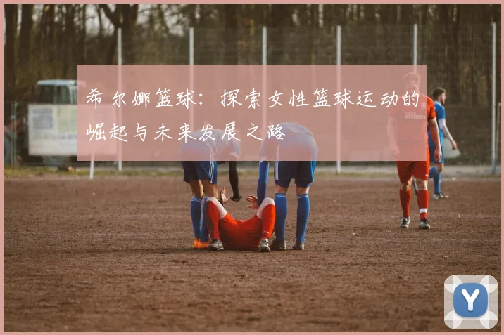 希尔娜篮球：探索女性篮球运动的崛起与未来发展之路